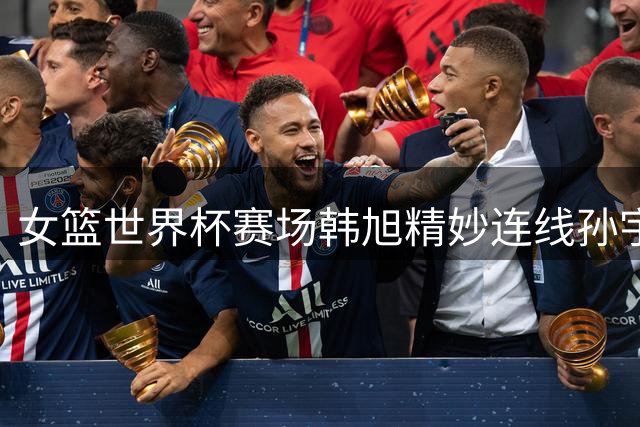 女篮世界杯赛场韩旭精妙连线孙宇锁定胜局